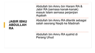 JABIR IBNU
ABDULLAH
RA
Abdullah bin Amru bin Haram RA &
Jabir RA (semasa kanak-kanak)
masuk Islam semasa perjanjian
Aqabah
Abdullah bin Amru RA dilantik sebagai
salah seorang Naqib ke Madinah
Abdullah bin Amru RA syahid di
Perang Uhud
 