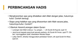 PERBINCANGAN HADIS
• Mengharamkan apa yang dihalalkan oleh Allah dengan jelas, hukumnya
kufur. Contoh bersugi.
• Siapa yang halalkan apa yang diharamkan oleh Allah secara jelas,
hukumnya kufur. Contoh?
• 3 Bentuk Haram/Larangan dalam Quran:
• Larangan dari Allah (nahyu), “La, jangan…”, cth Surah Al-Hujurat, ayat 12
• Janji buruk kepada yang buat sesuatu perkara, cth Surah Al-’Imran, ayat 77. Cth
lain, meninggalkan solat, disediakan Neraka Saqar.
• Lafaz Tahrim, directly menggunakan perkataan haram, cth ayat Surah An-Nisa’,
ayat 23.
 