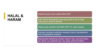 HALAL &
HARAM
Halal & haram hak mutlak Allah SWT
Allah Maha Mengetahui apa yang baik & buruk bagi
manusia di dunia & akhirat
Siapa yang ceroboh hak Allah SWT ini, akan diazab
Ulamak mempermudahkan sesuatu hukum berdasarkan
ilmu & kepakaran mereka
Masyarakat sekarang macam mana? (Isu cuci kuil hindu,
isu rokok, isu pokemon go, isu pubg, drama & filem)
 
