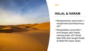 HALAL & HARAM
• Mengharamkan yang haram =
menghindarinya/menjauhinya,
cth?
• Menghalalkan yang halal =
buat dengan yakin sebab
memang halal, cth? (Kisah
Nabi SAW diam tengok Khalid
Al-Walid RA makan dhob)
 