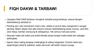 FIQH DAKWI & TARBAWI
• Jawapan Nabi SAW berbeza mengikut sahabat yang bertanya, sesuai dengan
latarbelakang sahabat tu.
• Penting da’I, kita memahami mad’u kita, sebab tu ta’aruf atau mengenali ni sangat
penting. Mad’u depan kita ada macam-macam latarbelakang study, kursus, cara fikir,
cara hidup, bandar, kampung & sebagainya. Tak semua manusia sama.
• Sesuatu hadis tak boleh just ambil literally tanpa tengok hadis-hadis lain sebagai
pelengkap.
• Ajaran Islam saling lengkap melengkapi & saling integrated. Contoh hadis lain,
kepentingan jihad & sedekah, kalau tak buat, tak boleh masuk syurga.
 
