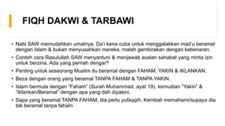 FIQH DAKWI & TARBAWI
• Nabi SAW memudahkan umatnya. Da’i kena cuba untuk menggalakkan mad’u beramal
dengan Islam & bukan menyusahkan mereka, malah gembirakan dengan kebenaran.
• Contoh cara Rasulullah SAW menyantuni & menjawab soalan sahabat yang minta izin
untuk berzina. Ada yang pernah dengar?
• Penting untuk seseorang Muslim itu beramal dengan FAHAM, YAKIN & IKLANKAN.
• Beza dengan orang yang beramal TANPA FAHAM & TANPA YAKIN.
• Islam bermula dengan “Faham” (Surah Muhammad, ayat 19), kemudian “Yakin” &
“Iklankan/Beramal” dengan apa yang dah diyakini.
• Sapa yang beramal TANPA FAHAM, dia perlu yufaqqih, Kembali memahami/supaya dia
tak beramal tanpa faham
 