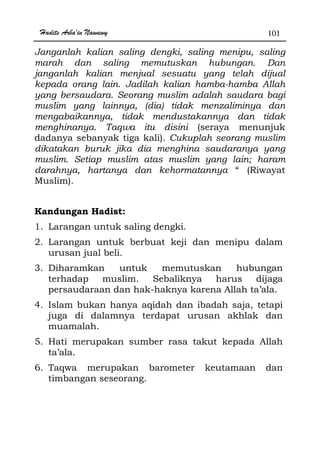 Hadits Arba'in Nawawy 101
Janganlah kalian saling dengki, saling menipu, saling
marah dan saling memutuskan hubungan. Dan
janganlah kalian menjual sesuatu yang telah dijual
kepada orang lain. Jadilah kalian hamba-hamba Allah
yang bersaudara. Seorang muslim adalah saudara bagi
muslim yang lainnya, (dia) tidak menzaliminya dan
mengabaikannya, tidak mendustakannya dan tidak
menghinanya. Taqwa itu disini (seraya menunjuk
dadanya sebanyak tiga kali). Cukuplah seorang muslim
dikatakan buruk jika dia menghina saudaranya yang
muslim. Setiap muslim atas muslim yang lain; haram
darahnya, hartanya dan kehormatannya “ (Riwayat
Muslim).
Kandungan Hadist:
1. Larangan untuk saling dengki.
2. Larangan untuk berbuat keji dan menipu dalam
urusan jual beli.
3. Diharamkan untuk memutuskan hubungan
terhadap muslim. Sebaliknya harus dijaga
persaudaraan dan hak-haknya karena Allah ta’ala.
4. Islam bukan hanya aqidah dan ibadah saja, tetapi
juga di dalamnya terdapat urusan akhlak dan
muamalah.
5. Hati merupakan sumber rasa takut kepada Allah
ta’ala.
6. Taqwa merupakan barometer keutamaan dan
timbangan seseorang.
 