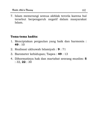 Hadits Arba'in Nawawy 102
7. Islam memerangi semua akhlak tercela karena hal
tersebut berpengaruh negatif dalam masyarakat
Islam.
Tema-tema hadits:
1. Menciptakan pergaulan yang baik dan harmonis :
49 : 10
2. Realisasi ukhuwah Islamiyah : 9 : 71
3. Barometer kehidupan; Taqwa : 49 : 13
4. Dihormatinya hak dan martabat seorang muslim: 5
: 32, 22 : 30
 