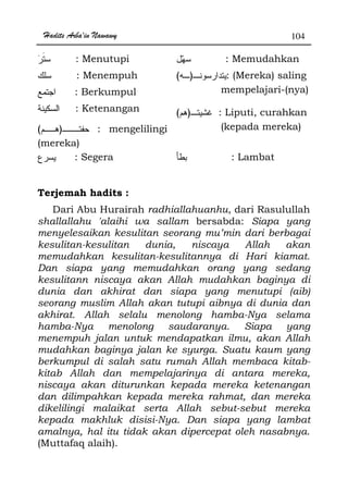 Hadits Arba'in Nawawy 104
: Menutupi
: Menempuh
: Berkumpul
: Ketenangan
: Memudahkan
)( : (Mereka) saling
mempelajari-(nya)
)( : Liputi, curahkan
)( : mengelilingi
(mereka)
(kepada mereka)
: Segera : Lambat
Terjemah hadits :
Dari Abu Hurairah radhiallahuanhu, dari Rasulullah
shallallahu 'alaihi wa sallam bersabda: Siapa yang
menyelesaikan kesulitan seorang mu’min dari berbagai
kesulitan-kesulitan dunia, niscaya Allah akan
memudahkan kesulitan-kesulitannya di Hari kiamat.
Dan siapa yang memudahkan orang yang sedang
kesulitann niscaya akan Allah mudahkan baginya di
dunia dan akhirat dan siapa yang menutupi (aib)
seorang muslim Allah akan tutupi aibnya di dunia dan
akhirat. Allah selalu menolong hamba-Nya selama
hamba-Nya menolong saudaranya. Siapa yang
menempuh jalan untuk mendapatkan ilmu, akan Allah
mudahkan baginya jalan ke syurga. Suatu kaum yang
berkumpul di salah satu rumah Allah membaca kitab-
kitab Allah dan mempelajarinya di antara mereka,
niscaya akan diturunkan kepada mereka ketenangan
dan dilimpahkan kepada mereka rahmat, dan mereka
dikelilingi malaikat serta Allah sebut-sebut mereka
kepada makhluk disisi-Nya. Dan siapa yang lambat
amalnya, hal itu tidak akan dipercepat oleh nasabnya.
(Muttafaq alaih).
 