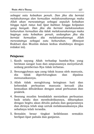 Hadits Arba'in Nawawy 107
sebagai satu kebaikan penuh. Dan jika dia berniat
melakukannya dan kemudian melaksanakannya maka
Allah akan mencatatnya sebagai sepuluh kebaikan
hingga tujuh ratus kali lipat bahkan hingga kelipatan
yang banyak. Dan jika dia berniat melaksanakan
keburukan kemudian dia tidak melaksanakannya maka
baginya satu kebaikan penuh, sedangkan jika dia
berniat kemudian dia melaksanakannya Allah
mencatatnya sebagai satu keburukan. (Riwayat
Bukhari dan Muslim dalam kedua shahihnya dengan
redaksi ini).
Pelajaran:
1. Kasih sayang Allah terhadap hamba-Nya yang
beriman sangat luas dan ampunannya menyeluruh
sedang pemberian-Nya tidak terbatas.
2. Sesungguhnya apa yang tidak kuasa oleh manusia,
dia tidak diperhitungkan dan dipaksa
menunaikannya.
3. Allah tidak menghitung keinginan hati dan
kehendak perbuatan manusia kecuali jika
kemudian dibuktikan dengan amal perbuatan dan
praktek.
4. Seorang muslim hendaklah meniatkan perbuatan
baik selalu dan membuktikannya, diharapkan
dengan begitu akan ditulis pahala dan ganjarannya
dan dirinya telah siap untuk melaksanakannya jika
sebabnya telah tersedia.
5. Semakin besar tingkat keikhlasan semakin
berlipat-lipat pahala dan ganjaran.
 