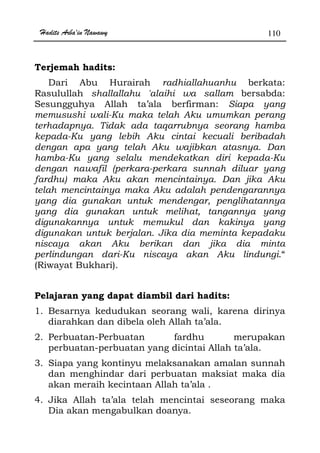 Hadits Arba'in Nawawy 110
Terjemah hadits:
Dari Abu Hurairah radhiallahuanhu berkata:
Rasulullah shallallahu 'alaihi wa sallam bersabda:
Sesungguhya Allah ta’ala berfirman: Siapa yang
memusushi wali-Ku maka telah Aku umumkan perang
terhadapnya. Tidak ada taqarrubnya seorang hamba
kepada-Ku yang lebih Aku cintai kecuali beribadah
dengan apa yang telah Aku wajibkan atasnya. Dan
hamba-Ku yang selalu mendekatkan diri kepada-Ku
dengan nawafil (perkara-perkara sunnah diluar yang
fardhu) maka Aku akan mencintainya. Dan jika Aku
telah mencintainya maka Aku adalah pendengarannya
yang dia gunakan untuk mendengar, penglihatannya
yang dia gunakan untuk melihat, tangannya yang
digunakannya untuk memukul dan kakinya yang
digunakan untuk berjalan. Jika dia meminta kepadaku
niscaya akan Aku berikan dan jika dia minta
perlindungan dari-Ku niscaya akan Aku lindungi.“
(Riwayat Bukhari).
Pelajaran yang dapat diambil dari hadits:
1. Besarnya kedudukan seorang wali, karena dirinya
diarahkan dan dibela oleh Allah ta’ala.
2. Perbuatan-Perbuatan fardhu merupakan
perbuatan-perbuatan yang dicintai Allah ta’ala.
3. Siapa yang kontinyu melaksanakan amalan sunnah
dan menghindar dari perbuatan maksiat maka dia
akan meraih kecintaan Allah ta’ala .
4. Jika Allah ta’ala telah mencintai seseorang maka
Dia akan mengabulkan doanya.
 