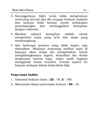 Hadits Arba'in Nawawy 113
2. Sesungguhnya Allah ta’ala tidak menghukum
seseorang kecuali jika dia sengaja berbuat maksiat
dan hatinya telah berniat untuk melakukan
penyimpangan dan meninggalkan kewajiban
dengan sukarela.
3. Manfaat adanya kewajiban adalah untuk
mengetahui siapa yang ta’at dan siapa yang
membangkang.
4. Ada beberapa perkara yang tidak begitu saja
dimaafkan. Misalnya seseorang melihat najis di
bajunya akan tetapi dia mengabaikan untuk
menghilangkannya segera, kemudian dia shalat
dengannya karena lupa, maka wajib baginya
mengqhada shalat tersebut. Contoh seperti itu
banyak terdapat dalam kitab-kitab fiqh.
Tema-tema hadits:
1. Toleransi hukum Islam : 22 : 78, 2 : 196
2. Manusiawi dalam penerapan hukum : 64 : 16
 