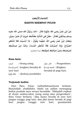 Hadits Arba'in Nawawy 114
ğ
HADITS KEEMPAT PULUH
W
WK
W
ª
.zx
Kosa kata:
: Orang asing : Pengembara
)( : (engkau berada) di
sore hari
)( : (Engkau
berada) di pagi hari.
)( : (kedua) pundakku
Terjemah hadits:
Dari Ibnu Umar radhiallahuanhuma berkata:
Rasulullah shallallahu 'alaihi wa sallam memegang
kedua pundak saya seraya bersabda: Hiduplah engkau
di dunia seakan-akan orang asing atau pengembara,
Ibnu Umar berkata: Jika kamu berada di sore hari
jangan tunggu pagi hari, dan jika kamu berada di pagi
hari jangan tunggu sore hari, gunakanlah
 
