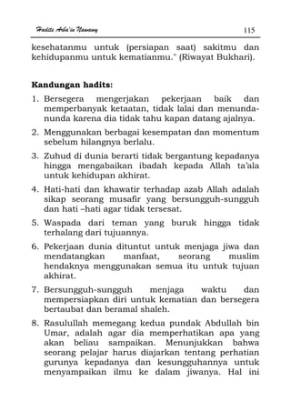 Hadits Arba'in Nawawy 115
kesehatanmu untuk (persiapan saat) sakitmu dan
kehidupanmu untuk kematianmu. (Riwayat Bukhari).
Kandungan hadits:
1. Bersegera mengerjakan pekerjaan baik dan
memperbanyak ketaatan, tidak lalai dan menunda-
nunda karena dia tidak tahu kapan datang ajalnya.
2. Menggunakan berbagai kesempatan dan momentum
sebelum hilangnya berlalu.
3. Zuhud di dunia berarti tidak bergantung kepadanya
hingga mengabaikan ibadah kepada Allah ta’ala
untuk kehidupan akhirat.
4. Hati-hati dan khawatir terhadap azab Allah adalah
sikap seorang musafir yang bersungguh-sungguh
dan hati –hati agar tidak tersesat.
5. Waspada dari teman yang buruk hingga tidak
terhalang dari tujuannya.
6. Pekerjaan dunia dituntut untuk menjaga jiwa dan
mendatangkan manfaat, seorang muslim
hendaknya menggunakan semua itu untuk tujuan
akhirat.
7. Bersungguh-sungguh menjaga waktu dan
mempersiapkan diri untuk kematian dan bersegera
bertaubat dan beramal shaleh.
8. Rasulullah memegang kedua pundak Abdullah bin
Umar, adalah agar dia memperhatikan apa yang
akan beliau sampaikan. Menunjukkan bahwa
seorang pelajar harus diajarkan tentang perhatian
gurunya kepadanya dan kesungguhannya untuk
menyampaikan ilmu ke dalam jiwanya. Hal ini
 