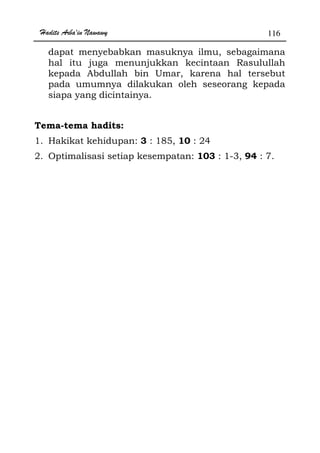 Hadits Arba'in Nawawy 116
dapat menyebabkan masuknya ilmu, sebagaimana
hal itu juga menunjukkan kecintaan Rasulullah
kepada Abdullah bin Umar, karena hal tersebut
pada umumnya dilakukan oleh seseorang kepada
siapa yang dicintainya.
Tema-tema hadits:
1. Hakikat kehidupan: 3 : 185, 10 : 24
2. Optimalisasi setiap kesempatan: 103 : 1-3, 94 : 7.
 