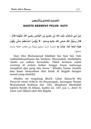 Hadits Arba'in Nawawy 117
ğ ğ
HADITS KEEMPAT PULUH SATU
­W
W
zª
x
Dari Abu Muhammad Abdillah bin Amr bin ‘Ash
radhiallahuanhuma dia berkata: Rasulullah shallallahu
'alaihi wa sallam bersabda: Tidak beriman salah
seorang di antara kalian hingga hawa nafsunya
mengikuti apa yang aku bawa “ (Hadits hasan shahih
dan kami riwayatkan dari kitab Al Hujjah dengan
sanad yang shahih).
(Hadits ini tergolong dha’if. Lihat Qawa’id Wa
Fawa’id minal Arba’in An-Nawawiyah, karangan Nazim
Muhammad Sulthan hal. 355, Misykatul Mashabih
takhrij Syekh Al Albani, hadits no. 167, juz 1, Jami’ Al
Ulum wal Hikam oleh Ibn Rajab).
 