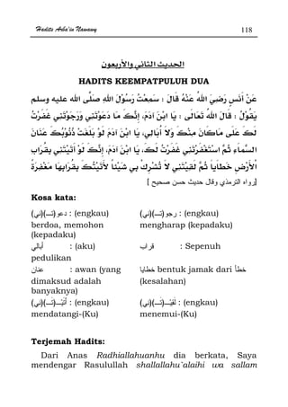 Hadits Arba'in Nawawy 118
ğ
HADITS KEEMPATPULUH DUA
W
WWª
ªª
¯ ­
][
Kosa kata:
))(( : (engkau)
berdoa, memohon
(kepadaku)
))(( : (engkau)
mengharap (kepadaku)
: (aku)
pedulikan
: Sepenuh
: awan (yang
dimaksud adalah
banyaknya)
bentuk jamak dari
(kesalahan)
))(( : (engkau)
mendatangi-(Ku)
))(( : (engkau)
menemui-(Ku)
Terjemah Hadits:
Dari Anas Radhiallahuanhu dia berkata, Saya
mendengar Rasulullah shallallahu`alaihi wa sallam
 