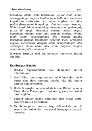 Hadits Arba'in Nawawy 119
bersabda, Allah ta’ala berfirman: Wahai anak Adam,
sesungguhnya Engkau berdoa kepada-Ku dan memohon
kepada-Ku, maka akan aku ampuni engkau, aku tidak
peduli (berapapun banyaknya dan besarnya dosamu).
Wahai anak Adam seandainya dosa-dosamu (sebanyak)
awan di langit kemudian engkau minta ampun
kepadaku niscaya akan Aku ampuni engkau. Wahai
anak Adam sesungguhnya jika engkau datang
kepadaku dengan kesalahan sepenuh bumi kemudian
engkau menemuiku dengan tidak menyekutukan Aku
sedikitpun maka akan Aku temui engkau dengan
sepenuh itu pula ampunan “
(Riwayat Turmuzi dan dia berkata: haditsnya hasan
shahih).
Kandungan Hadist:
1. Berdoa diperintahkan dan dijanjikan untuk
dikabul-kan.
2. Maaf Allah dan ampunannya lebih luas dan lebih
besar dari dosa seorang hamba jika dia minta
ampun dan bertaubat.
3. Berbaik sangka kepada Allah ta’ala, Dialah semata
Yang Maha Pengampun bagi orang yang bertaubat
dan istighfar.
4. Tauhid adalah pokok ampunan dan sebab satu-
satunya untuk meraihnya.
5. Membuka pintu harapan bagi ahli maksiat untuk
segera bertaubat dan menyesal betapapun banyak
dosanya.
 
