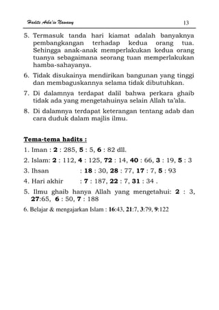 Hadits Arba'in Nawawy 13
5. Termasuk tanda hari kiamat adalah banyaknya
pembangkangan terhadap kedua orang tua.
Sehingga anak-anak memperlakukan kedua orang
tuanya sebagaimana seorang tuan memperlakukan
hamba-sahayanya.
6. Tidak disukainya mendirikan bangunan yang tinggi
dan membaguskannya selama tidak dibutuhkan.
7. Di dalamnya terdapat dalil bahwa perkara ghaib
tidak ada yang mengetahuinya selain Allah ta’ala.
8. Di dalamnya terdapat keterangan tentang adab dan
cara duduk dalam majlis ilmu.
Tema-tema hadits :
1. Iman : 2 : 285, 5 : 5, 6 : 82 dll.
2. Islam: 2 : 112, 4 : 125, 72 : 14, 40 : 66, 3 : 19, 5 : 3
3. Ihsan : 18 : 30, 28 : 77, 17 : 7, 5 : 93
4. Hari akhir : 7 : 187, 22 : 7, 31 : 34 .
5. Ilmu ghaib hanya Allah yang mengetahui: 2 : 3,
27:65, 6 : 50, 7 : 188
6. Belajar  mengajarkan Islam : 16:43, 21:7, 3:79, 9:122
 