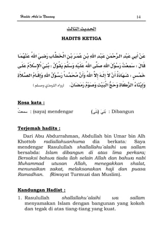 Hadits Arba'in Nawawy 14
ğ
HADITS KETIGA
ª
WW
W
KzØx
Kosa kata :
: (saya) mendengar )( : Dibangun
Terjemah hadits :
Dari Abu Abdurrahman, Abdullah bin Umar bin Alh
Khottob radiallahuanhuma dia berkata: Saya
mendengar Rasulullah shallallahu`alaihi wa sallam
bersabda: Islam dibangun di atas lima perkara;
Bersaksi bahwa tiada ilah selain Allah dan bahwa nabi
Muhammad utusan Allah, menegakkan shalat,
menunaikan zakat, melaksanakan haji dan puasa
Ramadhan. (Riwayat Turmuzi dan Muslim).
Kandungan Hadist :
1. Rasulullah shallallahu`alaihi wa sallam
menyamakan Islam dengan bangunan yang kokoh
dan tegak di atas tiang-tiang yang kuat.
 