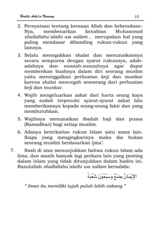 Hadits Arba'in Nawawy 15
2. Pernyataan tentang keesaan Allah dan keberadaan-
Nya, membenarkan kenabian Muhammad
shallallahu`alaihi wa sallam , merupakan hal yang
paling mendasar dibanding rukun-rukun yang
lainnya.
3. Selalu menegakkan shalat dan menunaikannya
secara sempurna dengan syarat rukunnya, adab-
adabnya dan sunnah-sunnahnya agar dapat
memberikan buahnya dalam diri seorang muslim
yaitu meninggalkan perbuatan keji dan munkar
karena shalat mencegah seseorang dari perbuatan
keji dan munkar.
4. Wajib mengeluarkan zakat dari harta orang kaya
yang sudah terpenuhi syarat-syarat zakat lalu
memberikannya kepada orang-orang fakir dan yang
membutuhkan.
5. Wajibnya menunaikan ibadah haji dan puasa
(Ramadhan) bagi setiap muslim.
6. Adanya keterkaitan rukun Islam satu sama lain.
Siapa yang mengingkarinya maka dia bukan
seorang muslim berdasarkan ijma’.
7. Nash di atas menunjukkan bahwa rukun Islam ada
lima, dan masih banyak lagi perkara lain yang penting
dalam Islam yang tidak ditunjukkan dalam hadits ini.
Rasulullah shallallahu`alaihi wa sallam bersabda:
“ Iman itu memiliki tujuh puluh lebih cabang “
 