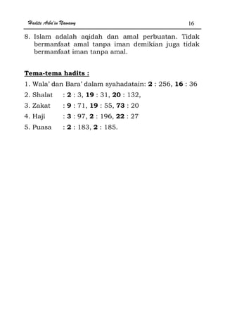 Hadits Arba'in Nawawy 16
8. Islam adalah aqidah dan amal perbuatan. Tidak
bermanfaat amal tanpa iman demikian juga tidak
bermanfaat iman tanpa amal.
Tema-tema hadits :
1. Wala’ dan Bara’ dalam syahadatain: 2 : 256, 16 : 36
2. Shalat : 2 : 3, 19 : 31, 20 : 132,
3. Zakat : 9 : 71, 19 : 55, 73 : 20
4. Haji : 3 : 97, 2 : 196, 22 : 27
5. Puasa : 2 : 183, 2 : 185.
 