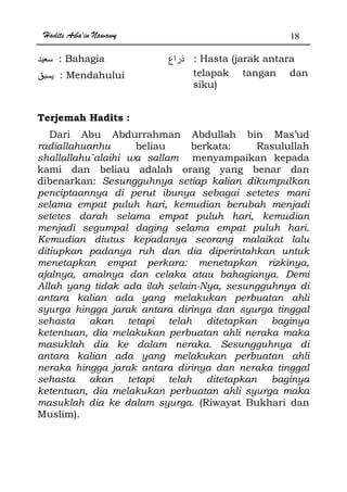 Hadits Arba'in Nawawy 18
: Bahagia : Hasta (jarak antara
: Mendahului telapak tangan dan
siku)
Terjemah Hadits :
Dari Abu Abdurrahman Abdullah bin Mas’ud
radiallahuanhu beliau berkata: Rasulullah
shallallahu`alaihi wa sallam menyampaikan kepada
kami dan beliau adalah orang yang benar dan
dibenarkan: Sesungguhnya setiap kalian dikumpulkan
penciptaannya di perut ibunya sebagai setetes mani
selama empat puluh hari, kemudian berubah menjadi
setetes darah selama empat puluh hari, kemudian
menjadi segumpal daging selama empat puluh hari.
Kemudian diutus kepadanya seorang malaikat lalu
ditiupkan padanya ruh dan dia diperintahkan untuk
menetapkan empat perkara: menetapkan rizkinya,
ajalnya, amalnya dan celaka atau bahagianya. Demi
Allah yang tidak ada ilah selain-Nya, sesungguhnya di
antara kalian ada yang melakukan perbuatan ahli
syurga hingga jarak antara dirinya dan syurga tinggal
sehasta akan tetapi telah ditetapkan baginya
ketentuan, dia melakukan perbuatan ahli neraka maka
masuklah dia ke dalam neraka. Sesungguhnya di
antara kalian ada yang melakukan perbuatan ahli
neraka hingga jarak antara dirinya dan neraka tinggal
sehasta akan tetapi telah ditetapkan baginya
ketentuan, dia melakukan perbuatan ahli syurga maka
masuklah dia ke dalam syurga. (Riwayat Bukhari dan
Muslim).
 