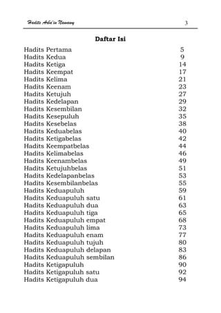 Hadits Arba'in Nawawy 3
Daftar Isi
Hadits Pertama 5
Hadits Kedua 9
Hadits Ketiga 14
Hadits Keempat 17
Hadits Kelima 21
Hadits Keenam 23
Hadits Ketujuh 27
Hadits Kedelapan 29
Hadits Kesembilan 32
Hadits Kesepuluh 35
Hadits Kesebelas 38
Hadits Keduabelas 40
Hadits Ketigabelas 42
Hadits Keempatbelas 44
Hadits Kelimabelas 46
Hadits Keenambelas 49
Hadits Ketujuhbelas 51
Hadits Kedelapanbelas 53
Hadits Kesembilanbelas 55
Hadits Keduapuluh 59
Hadits Keduapuluh satu 61
Hadits Keduapuluh dua 63
Hadits Keduapuluh tiga 65
Hadits Keduapuluh empat 68
Hadits Keduapuluh lima 73
Hadits Keduapuluh enam 77
Hadits Keduapuluh tujuh 80
Hadits Keduapuluh delapan 83
Hadits Keduapuluh sembilan 86
Hadits Ketigapuluh 90
Hadits Ketigapuluh satu 92
Hadits Ketigapuluh dua 94
 