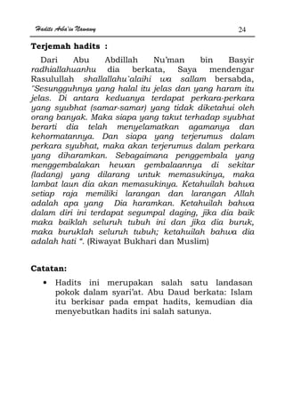 Hadits Arba'in Nawawy 24
Terjemah hadits :
Dari Abu Abdillah Nu’man bin Basyir
radhiallahuanhu dia berkata, Saya mendengar
Rasulullah shallallahu`alaihi wa sallam bersabda,
Sesungguhnya yang halal itu jelas dan yang haram itu
jelas. Di antara keduanya terdapat perkara-perkara
yang syubhat (samar-samar) yang tidak diketahui oleh
orang banyak. Maka siapa yang takut terhadap syubhat
berarti dia telah menyelamatkan agamanya dan
kehormatannya. Dan siapa yang terjerumus dalam
perkara syubhat, maka akan terjerumus dalam perkara
yang diharamkan. Sebagaimana penggembala yang
menggembalakan hewan gembalaannya di sekitar
(ladang) yang dilarang untuk memasukinya, maka
lambat laun dia akan memasukinya. Ketahuilah bahwa
setiap raja memiliki larangan dan larangan Allah
adalah apa yang Dia haramkan. Ketahuilah bahwa
dalam diri ini terdapat segumpal daging, jika dia baik
maka baiklah seluruh tubuh ini dan jika dia buruk,
maka buruklah seluruh tubuh; ketahuilah bahwa dia
adalah hati “. (Riwayat Bukhari dan Muslim)
Catatan:
• Hadits ini merupakan salah satu landasan
pokok dalam syari’at. Abu Daud berkata: Islam
itu berkisar pada empat hadits, kemudian dia
menyebutkan hadits ini salah satunya.
 