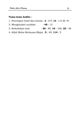 Hadits Arba'in Nawawy 26
Tema-tema hadits :
1. Penetapan halal dan haram : 2 : 275, 16 : 115, 5 : 87
2. Menghindari syubhat : 49 : 12
3. Kedudukan hati : 26 : 89, 16 : 106, 22 : 46
4. Allah Maha Berkuasa (Raja) : 5 : 40, 114 : 2
 