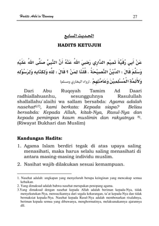 Hadits Arba'in Nawawy 27
ğ
HADITS KETUJUH
WKW
Kzx
Dari Abu Ruqoyah Tamim Ad Daari
radhiallahuanhu, sesungguhnya Rasulullah
shallallahu`alaihi wa sallam bersabda: Agama adalah
nasehat6)7), kami berkata: Kepada siapa? Beliau
bersabda: Kepada Allah, kitab-Nya, Rasul-Nya dan
kepada pemimpan kaum muslimin dan rakyatnya 8).
(Riwayat Bukhari dan Muslim)
Kandungan Hadits:
1. Agama Islam berdiri tegak di atas upaya saling
menasihati, maka harus selalu saling menasihati di
antara masing-masing individu muslim.
2. Nasihat wajib dilakukan sesuai kemampuan.
1. Nasehat adalah: ungkapan yang menyeluruh berupa keinginan yang mencakup semua
kebaikan.
2. Yang dimaksud adalah bahwa nasehat merupakan penopang agama.
3.Yang dimaksud dengan nasehat kepada Allah adalah beriman kepada-Nya, tidak
menyekutukan-Nya, mensucikannya dari segala kekurangan, ta’at kepada-Nya dan tidak
bermaksiat kepada-Nya. Nasehat kepada Rasul-Nya adalah membenarkan risalahnya,
beriman kepada semua yang dibawanya, menghormatinya, melaksanakannya ajarannya
dll.
 