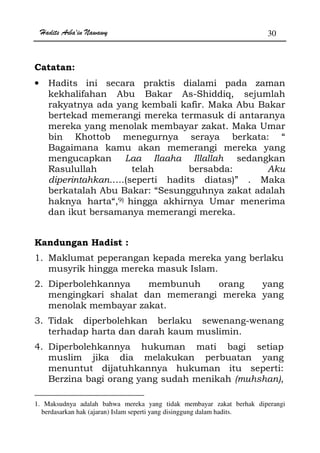 Hadits Arba'in Nawawy 30
Catatan:
• Hadits ini secara praktis dialami pada zaman
kekhalifahan Abu Bakar As-Shiddiq, sejumlah
rakyatnya ada yang kembali kafir. Maka Abu Bakar
bertekad memerangi mereka termasuk di antaranya
mereka yang menolak membayar zakat. Maka Umar
bin Khottob menegurnya seraya berkata: “
Bagaimana kamu akan memerangi mereka yang
mengucapkan Laa Ilaaha Illallah sedangkan
Rasulullah telah bersabda: Aku
diperintahkan…..(seperti hadits diatas)” . Maka
berkatalah Abu Bakar: “Sesungguhnya zakat adalah
haknya harta“,9) hingga akhirnya Umar menerima
dan ikut bersamanya memerangi mereka.
Kandungan Hadist :
1. Maklumat peperangan kepada mereka yang berlaku
musyrik hingga mereka masuk Islam.
2. Diperbolehkannya membunuh orang yang
mengingkari shalat dan memerangi mereka yang
menolak membayar zakat.
3. Tidak diperbolehkan berlaku sewenang-wenang
terhadap harta dan darah kaum muslimin.
4. Diperbolehkannya hukuman mati bagi setiap
muslim jika dia melakukan perbuatan yang
menuntut dijatuhkannya hukuman itu seperti:
Berzina bagi orang yang sudah menikah (muhshan),
1. Maksudnya adalah bahwa mereka yang tidak membayar zakat berhak diperangi
berdasarkan hak (ajaran) Islam seperti yang disinggung dalam hadits.
 