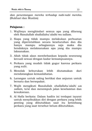 Hadits Arba'in Nawawy 33
dan penentangan mereka terhadap nabi-nabi mereka.
(Bukhari dan Muslim)
Pelajaran :
1. Wajibnya menghindari semua apa yang dilarang
oleh Rasulullah shallallahu`alaihi wa sallam.
2. Siapa yang tidak mampu melakukan perbuatan
yang diperintahkan secara keseluruhan dan dia
hanya mampu sebagiannya saja maka dia
hendaknya melaksanakan apa yang dia mampu
laksanakan.
3. Allah tidak akan membebankan kepada seseorang
kecuali sesuai dengan kadar kemampuannya.
4. Perkara yang mudah tidak gugur karena perkara
yang sulit.
5. Menolak keburukan lebih diutamakan dari
mendatangkan kemaslahatan.
6. Larangan untuk saling bertikai dan anjuran untuk
bersatu dan bersepakat.
7. Wajib mengikuti Rasulullah shallallahu`alaihi wa
sallam, ta’at dan menempuh jalan keselamtan dan
kesuksesan.
8. Al Hafiz berkata: Dalam hadits ini terdapat isyarat
untuk menyibukkan diri dengan perkara yang lebih
penting yang dibutuhkan saat itu ketimbang
perkara yang saat tersebut belum dibutuhkan.
 