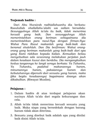 Hadits Arba'in Nawawy 36
Terjemah hadits :
Dari Abu Hurairah radhiallahuanhu dia berkata:
Rasulullah shallallahu`alaihi wa sallam bersabda:
Sesungguhnya Allah ta’ala itu baik, tidak menerima
kecuali yang baik. Dan sesungguhnya Allah
memerintahkan orang beriman sebagaimana dia
memerintahkan para rasul-Nya dengan firman-Nya:
Wahai Para Rasul makanlah yang baik-baik dan
beramal shalehlah. Dan Dia berfirman: Wahai orang-
orang yang beriman makanlah yang baik-baik dari apa
yang Kami rizkikan kepada kalian. Kemudian beliau
menyebutkan ada seseorang melakukan perjalan jauh
dalam keadaan kusut dan berdebu. Dia mengangkatkan
kedua tangannya ke langit seraya berkata: Ya Tuhanku,
Ya Tuhanku, padahal makanannya haram,
minumannya haram, pakaiannya haram dan
kebutuhannya dipenuhi dari sesuatu yang haram, maka
(jika begitu keadaannya) bagaimana doanya akan
dikabulkan. (Riwayat Muslim).
Pelajaran :
1. Dalam hadits di atas terdapat pelajaran akan
sucinya Allah ta’ala dari segala kekurangan dan
cela.
2. Allah ta’ala tidak menerima kecuali sesuatu yang
baik. Maka siapa yang bersedekah dengan barang
haram tidak akan diterima.
3. Sesuatu yang disebut baik adalah apa yang dinilai
baik disisi Allah ta’ala.
 