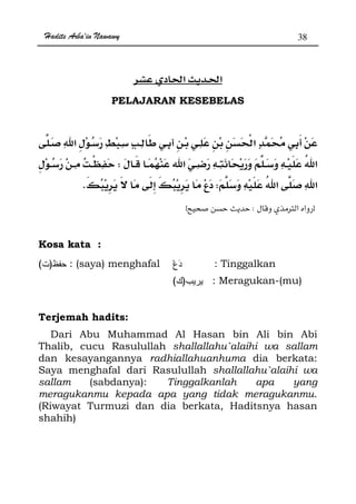 Hadits Arba'in Nawawy 38
ğ ğ
PELAJARAN KESEBELAS
W
WK
zØWx
Kosa kata :
)( : (saya) menghafal : Tinggalkan
)( : Meragukan-(mu)
Terjemah hadits:
Dari Abu Muhammad Al Hasan bin Ali bin Abi
Thalib, cucu Rasulullah shallallahu`alaihi wa sallam
dan kesayangannya radhiallahuanhuma dia berkata:
Saya menghafal dari Rasulullah shallallahu`alaihi wa
sallam (sabdanya): Tinggalkanlah apa yang
meragukanmu kepada apa yang tidak meragukanmu.
(Riwayat Turmuzi dan dia berkata, Haditsnya hasan
shahih)
 