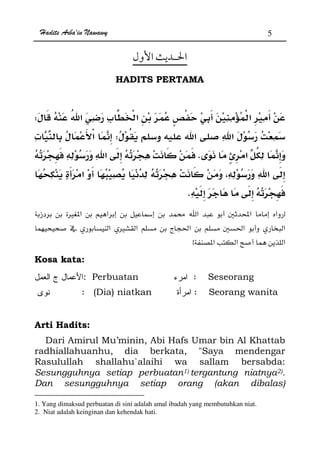 Hadits Arba'in Nawawy 5
HADITS PERTAMA
ªW
Wª
K
K
zÙ  Ú  Ħ Ò
 Ù ğ Ħ ğ
x
Kosa kata:
: Perbuatan : Seseorang
: (Dia) niatkan : Seorang wanita
Arti Hadits:
Dari Amirul Mu’minin, Abi Hafs Umar bin Al Khattab
radhiallahuanhu, dia berkata, Saya mendengar
Rasulullah shallahu`alaihi wa sallam bersabda:
Sesungguhnya setiap perbuatan1) tergantung niatnya2).
Dan sesungguhnya setiap orang (akan dibalas)
1. Yang dimaksud perbuatan di sini adalah amal ibadah yang membutuhkan niat.
2. Niat adalah keinginan dan kehendak hati.
 
