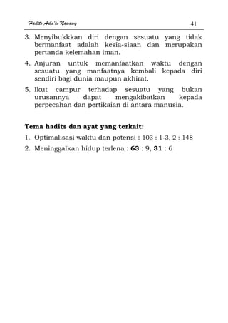 Hadits Arba'in Nawawy 41
3. Menyibukkkan diri dengan sesuatu yang tidak
bermanfaat adalah kesia-siaan dan merupakan
pertanda kelemahan iman.
4. Anjuran untuk memanfaatkan waktu dengan
sesuatu yang manfaatnya kembali kepada diri
sendiri bagi dunia maupun akhirat.
5. Ikut campur terhadap sesuatu yang bukan
urusannya dapat mengakibatkan kepada
perpecahan dan pertikaian di antara manusia.
Tema hadits dan ayat yang terkait:
1. Optimalisasi waktu dan potensi : 103 : 1-3, 2 : 148
2. Meninggalkan hidup terlena : 63 : 9, 31 : 6
 