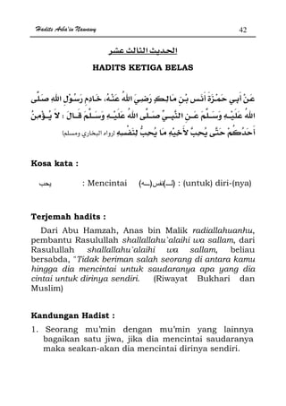 Hadits Arba'in Nawawy 42
ğ
HADITS KETIGA BELAS
W
zx
Kosa kata :
: Mencintai )()( : (untuk) diri-(nya)
Terjemah hadits :
Dari Abu Hamzah, Anas bin Malik radiallahuanhu,
pembantu Rasulullah shallallahu`alaihi wa sallam, dari
Rasulullah shallallahu`alaihi wa sallam, beliau
bersabda, Tidak beriman salah seorang di antara kamu
hingga dia mencintai untuk saudaranya apa yang dia
cintai untuk dirinya sendiri. (Riwayat Bukhari dan
Muslim)
Kandungan Hadist :
1. Seorang mu’min dengan mu’min yang lainnya
bagaikan satu jiwa, jika dia mencintai saudaranya
maka seakan-akan dia mencintai dirinya sendiri.
 