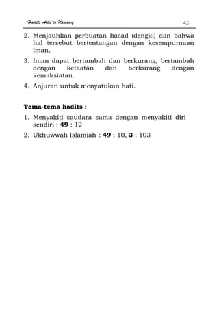 Hadits Arba'in Nawawy 43
2. Menjauhkan perbuatan hasad (dengki) dan bahwa
hal tersebut bertentangan dengan kesempurnaan
iman.
3. Iman dapat bertambah dan berkurang, bertambah
dengan ketaatan dan berkurang dengan
kemaksiatan.
4. Anjuran untuk menyatukan hati.
Tema-tema hadits :
1. Menyakiti saudara sama dengan menyakiti diri
sendiri : 49 : 12
2. Ukhuwwah Islamiah : 49 : 10, 3 : 103
 
