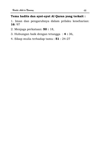 Hadits Arba'in Nawawy 48
Tema hadits dan ayat-ayat Al Quran yang terkait :
1. Iman dan pengaruhnya dalam prilaku keseharian:
16: 97
2. Menjaga perkataan: 50 : 18,
3. Hubungan baik dengan tetangga : 4 : 36,
4. Sikap mulia terhadap tamu : 51 : 24-27
 