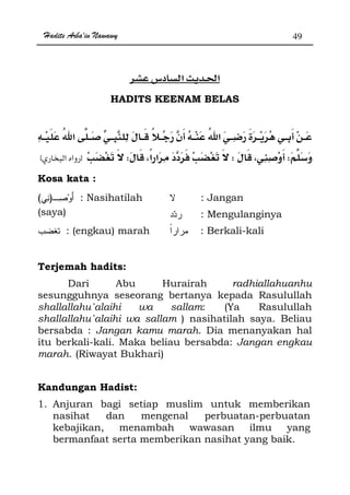 Hadits Arba'in Nawawy 49
ğ
HADITS KEENAM BELAS
WWWzx
Kosa kata :
)( : Nasihatilah
(saya)
: Jangan
: Mengulanginya
: (engkau) marah : Berkali-kali
Terjemah hadits:
Dari Abu Hurairah radhiallahuanhu
sesungguhnya seseorang bertanya kepada Rasulullah
shallallahu`alaihi wa sallam: (Ya Rasulullah
shallallahu`alaihi wa sallam ) nasihatilah saya. Beliau
bersabda : Jangan kamu marah. Dia menanyakan hal
itu berkali-kali. Maka beliau bersabda: Jangan engkau
marah. (Riwayat Bukhari)
Kandungan Hadist:
1. Anjuran bagi setiap muslim untuk memberikan
nasihat dan mengenal perbuatan-perbuatan
kebajikan, menambah wawasan ilmu yang
bermanfaat serta memberikan nasihat yang baik.
 
