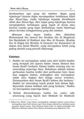 Hadits Arba'in Nawawy 6
berdasarkan apa yang dia niatkan. Siapa yang
hijrahnya3) karena (ingin mendapatkan keridhaan) Allah
dan Rasul-Nya, maka hijrahnya kepada (keridhaan)
Allah dan Rasul-Nya. Dan siapa yang hijrahnya karena
menginginkan kehidupan yang layak di dunia atau
karena wanita yang ingin dinikahinya maka hijrahnya
(akan bernilai sebagaimana) yang dia niatkan.
(Riwayat dua imam hadits, Abu Abdullah
Muhammad bin Isma’il bin Ibrahim bin Al Mughirah
bin Bardizbah Al Bukhari dan Abu Al Husain, Muslim
bin Al Hajjaj bin Muslim Al Qusyairi An Naisaaburi di
dalam dua kitab Shahih, yang merupakan kitab yang
paling shahih yang pernah dikarang).
Catatan:
1. Hadits ini merupakan salah satu dari hadits-hadits
yang menjadi inti ajaran Islam. Imam Ahmad dan
Imam Syafi’i berkata: Dalam hadits tentang niat ini
mencakup sepertiga ilmu. Sebabnya adalah bahwa
perbuatan hamba terdiri dari perbuatan hati, lisan
dan anggota badan, sedangkan niat merupakan
salah satu bagian dari ketiga unsur tersebut.
Diriwayatkan dari Imam Syafi’i bahwa dia berkata,
Hadits ini mencakup tujuh puluh bab dalam fiqh.
Sejumlah ulama bahkan ada yang berkata, Hadits
ini merupakan sepertiga Islam.
2. Sebab dituturkannya hadits ini, yaitu: ada
seseorang yang hijrah dari Mekkah ke Madinah
1. Makna kata Hijrah secara bahasa: meninggalkan, sedangkan menurut syariat artinya:
meninggalkan negeri kafir menuju negeri Islam dengan maksud bisa melakukan ajaran
agamanya dengan tenang. Yang dimaksud dalam hadits ini adalah perpindahan dari
Mekkah ke Madinah sebelum Fathu Makkah (Penaklukan kota Mekkah th. 8 H).
 