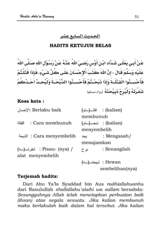 Hadits Arba'in Nawawy 51
ğ
HADITS KETUJUH BELAS
W
ªKzx
Kosa kata :
: Berlaku baik )( : (kalian)
membunuh
: Cara membunuh )( : (kalian)
menyembelih
: Cara menyembelih : Mengasah/
menajamkan
)( : Pisau- (nya) /
alat menyembelih
: Senangilah
)( : Hewan
sembelihan(nya)
Terjemah hadits:
Dari Abu Ya’la Syaddad bin Aus radhiallahuanhu
dari Rasulullah shallallahu`alaihi wa sallam bersabda:
Sesungguhnya Allah telah menetapkan perbuatan baik
(ihsan) atas segala sesuatu. Jika kalian membunuh
maka berlakulah baik dalam hal tersebut. Jika kalian
 