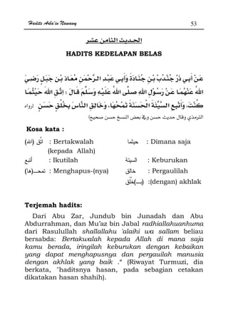 Hadits Arba'in Nawawy 53
ğ
HADITS KEDELAPAN BELAS
ª
W
z
 Øx
Kosa kata :
)( : Bertakwalah
(kepada Allah)
: Dimana saja
: Ikutilah : Keburukan
)( : Menghapus-(nya) : Pergaulilah
)( :(dengan) akhlak
Terjemah hadits:
Dari Abu Zar, Jundub bin Junadah dan Abu
Abdurrahman, dan Mu’az bin Jabal radhiallahuanhuma
dari Rasulullah shallallahu 'alaihi wa sallam beliau
bersabda: Bertakwalah kepada Allah di mana saja
kamu berada, iringilah keburukan dengan kebaikan
yang dapat menghapusnya dan pergauilah manusia
dengan akhlak yang baik .“ (Riwayat Turmuzi, dia
berkata, haditsnya hasan, pada sebagian cetakan
dikatakan hasan shahih).
 