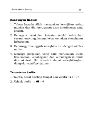 Hadits Arba'in Nawawy 54
Kandungan Hadist:
1. Takwa kepada Allah merupakan kewajiban setiap
muslim dan dia merupakan asas diterimanya amal
shaleh.
2. Bersegera melakukan ketaatan setelah keburukan
secara langsung, karena kebaikan akan menghapus
keburukan.
3. Bersungguh-sungguh menghias diri dengan akhlak
mulia.
4. Menjaga pergaulan yang baik merupakan kunci
kesuksesan, kebahagiaan dan ketenangan di dunia
dan akhirat. Hal tersebut dapat menghilangkan
dampak negatif pergaulan.
Tema-tema hadits:
1. Takwa, bekal disetiap tempat dan waktu : 2 : 197
2. Akhlak mulia : 68 : 4
 