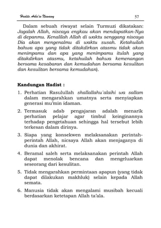 Hadits Arba'in Nawawy 57
Dalam sebuah riwayat selain Turmuzi dikatakan:
Jagalah Allah, niscaya engkau akan mendapatkan-Nya
di depanmu. Kenalilah Allah di waktu senggang niscaya
Dia akan mengenalmu di waktu susah. Ketahuilah
bahwa apa yang tidak ditakdirkan atasmu tidak akan
menimpamu dan apa yang menimpamu itulah yang
ditakdirkan atasmu, ketahuilah bahwa kemenangan
bersama kesabaran dan kemudahan bersama kesulitan
dan kesulitan bersama kemudahan).
Kandungan Hadist :
1. Perhatian Rasulullah shallallahu`alaihi wa sallam
dalam mengarahkan umatnya serta menyiapkan
generasi mu’min idaman.
2. Termasuk adab pengajaran adalah menarik
perhatian pelajar agar timbul keinginannya
terhadap pengetahuan sehingga hal tersebut lebih
terkesan dalam dirinya.
3. Siapa yang konsekwen melaksanakan perintah-
perintah Allah, nicsaya Allah akan menjaganya di
dunia dan akhirat.
4. Beramal saleh serta melaksanakan perintah Allah
dapat menolak bencana dan mengeluarkan
seseorang dari kesulitan.
5. Tidak mengarahkan permintaan apapun (yang tidak
dapat dilakukan makhluk) selain kepada Allah
semata.
6. Manusia tidak akan mengalami musibah kecuali
berdasarkan ketetapan Allah ta’ala.
 