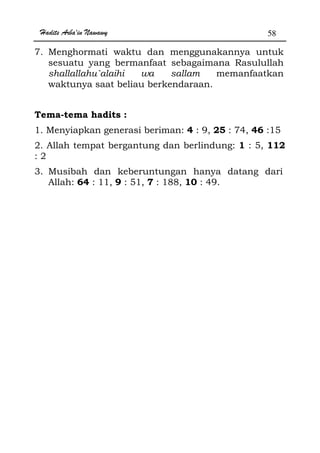 Hadits Arba'in Nawawy 58
7. Menghormati waktu dan menggunakannya untuk
sesuatu yang bermanfaat sebagaimana Rasulullah
shallallahu`alaihi wa sallam memanfaatkan
waktunya saat beliau berkendaraan.
Tema-tema hadits :
1. Menyiapkan generasi beriman: 4 : 9, 25 : 74, 46 :15
2. Allah tempat bergantung dan berlindung: 1 : 5, 112
: 2
3. Musibah dan keberuntungan hanya datang dari
Allah: 64 : 11, 9 : 51, 7 : 188, 10 : 49.
 