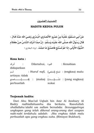 Hadits Arba'in Nawawy 59
ğ
HADITS KEDUA PULUH
W
W¯
Kzx
Kosa kata :
: Diketahui,
didapatkan
: Kenabian
: Huruf nafi,
artinya: tidak
)( : (engkau) malu
.
)( : (maka)
perbuatlah
)( : (yang engkau)
sukai
Terjemah hadits:
Dari Abu Mas’ud Uqbah bin Amr Al Anshary Al
Badry radhiallahuanhu dia berkata, Rasulullah
shallallahu`alaihi wa sallam bersabda: Sesungguhnya
ungkapan yang telah dikenal orang-orang dari ucapan
nabi-nabi terdahulu adalah: Jika engkau tidak malu
perbuatlah apa yang engkau suka. (Riwayat Bukhari).
 