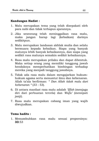 Hadits Arba'in Nawawy 60
Kandungan Hadist :
1. Malu merupakan tema yang telah disepakati oleh
para nabi dan tidak terhapus ajarannya.
2. Jika seseorang telah meninggalkan rasa malu,
maka jangan harap lagi (kebaikan) darinya
sedikitpun.
3. Malu merupakan landasan akhlak mulia dan selalu
bermuara kepada kebaikan. Siapa yang banyak
malunya lebih banyak kebaikannya, dan siapa yang
sedikit rasa malunya semakin sedikit kebaikannya.
4. Rasa malu merupakan prilaku dan dapat dibentuk.
Maka setiap orang yang memiliki tanggung jawab
hendaknya memperhatikan bimbingan terhadap
mereka yang menjadi tanggung jawabnya.
5. Tidak ada rasa malu dalam mengajarkan hukum-
hukum agama serta menuntut ilmu dan kebenaran.
Allah ta’ala berfirman: “ Dan Allah tidak malu dari
kebenaran “ (33 : 53).
6. Di antara manfaat rasa malu adalah ‘Iffah (menjaga
diri dari perbuatan tercela) dan Wafa’ (menepati
janji).
7. Rasa malu merupakan cabang iman yang wajib
diwujudkan.
Tema hadits :
1. Menumbuhkan rasa malu sesuai proporsinya:
33:53
 