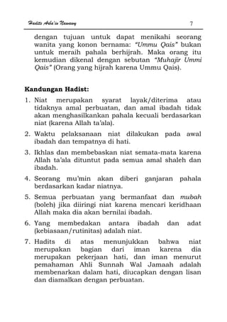 Hadits Arba'in Nawawy 7
dengan tujuan untuk dapat menikahi seorang
wanita yang konon bernama: “Ummu Qais” bukan
untuk meraih pahala berhijrah. Maka orang itu
kemudian dikenal dengan sebutan “Muhajir Ummi
Qais” (Orang yang hijrah karena Ummu Qais).
Kandungan Hadist:
1. Niat merupakan syarat layak/diterima atau
tidaknya amal perbuatan, dan amal ibadah tidak
akan menghasilkankan pahala kecuali berdasarkan
niat (karena Allah ta’ala).
2. Waktu pelaksanaan niat dilakukan pada awal
ibadah dan tempatnya di hati.
3. Ikhlas dan membebaskan niat semata-mata karena
Allah ta’ala dituntut pada semua amal shaleh dan
ibadah.
4. Seorang mu’min akan diberi ganjaran pahala
berdasarkan kadar niatnya.
5. Semua perbuatan yang bermanfaat dan mubah
(boleh) jika diiringi niat karena mencari keridhaan
Allah maka dia akan bernilai ibadah.
6. Yang membedakan antara ibadah dan adat
(kebiasaan/rutinitas) adalah niat.
7. Hadits di atas menunjukkan bahwa niat
merupakan bagian dari iman karena dia
merupakan pekerjaan hati, dan iman menurut
pemahaman Ahli Sunnah Wal Jamaah adalah
membenarkan dalam hati, diucapkan dengan lisan
dan diamalkan dengan perbuatan.
 