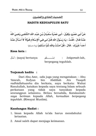 Hadits Arba'in Nawawy 61
ğ ğ
HADITS KEDUAPULUH SATU
W
WW
¯KWzx
Kosa kata :
: (saya) bertanya : Istiqomah-lah,
berpegang teguhlah.
Terjemah hadits :
Dari Abu Amr, -ada juga yang mengatakan- : Abu
‘Amrah, Sufyan bin Abdillah Ats Tsaqofi
radhiallahuanhu dia berkata, saya berkata: Wahai
Rasulullah, katakan kepada saya tentang Islam sebuah
perkataan yang tidak saya tanyakan kepada
seorangpun selainmu. Beliau bersabda, Katakanlah:
saya beriman kepada Allah, kemudian berpegang
teguhlah. (Riwayat Muslim).
Kandungan Hadist :
1. Iman kepada Allah ta’ala harus mendahului
ketaatan.
2. Amal saleh dapat menjaga keimanan.
 
