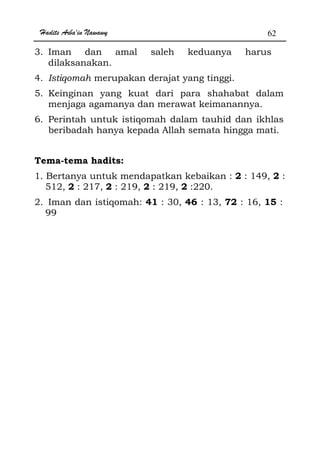 Hadits Arba'in Nawawy 62
3. Iman dan amal saleh keduanya harus
dilaksanakan.
4. Istiqomah merupakan derajat yang tinggi.
5. Keinginan yang kuat dari para shahabat dalam
menjaga agamanya dan merawat keimanannya.
6. Perintah untuk istiqomah dalam tauhid dan ikhlas
beribadah hanya kepada Allah semata hingga mati.
Tema-tema hadits:
1. Bertanya untuk mendapatkan kebaikan : 2 : 149, 2 :
512, 2 : 217, 2 : 219, 2 : 219, 2 :220.
2. Iman dan istiqomah: 41 : 30, 46 : 13, 72 : 16, 15 :
99
 