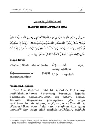 Hadits Arba'in Nawawy 63
ğ
HADITS KEDUAPULUH DUA
W
W
ª 
WKzx
Kosa kata:
: Shalat-shalat fardu )( : (saya)
menghalalkan
)( : (saya)
mengharamkan
/ : Apakah
Terjemah hadits:
Dari Abu Abdullah, Jabir bin Abdullah Al Anshary
radhiallahuanhuma: Seseorang bertanya kepada
Rasulullah shallallahu`alaihi wa sallam, seraya
berkata: Bagaimana pendapatmu jika saya
melaksanakan shalat yang wajib, berpuasa Ramadhan,
Menghalalkan yang halal dan mengharamkan yang
haram13) dan saya tidak tambah sedikitpun, apakah
1. Maksud mengharamkan yang haram adalah: menghindarinya dan maksud menghalalkan
yang halal adalah: mengerjakannya dengan keyakinan akan kehalalannya .
 