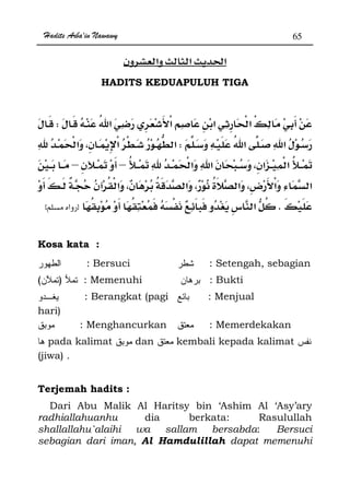 Hadits Arba'in Nawawy 65
ğ
HADITS KEDUAPULUH TIGA
W
W
––
­
Kzx
Kosa kata :
: Bersuci : Setengah, sebagian
)( : Memenuhi : Bukti
: Berangkat (pagi
hari)
: Menjual
: Menghancurkan : Memerdekakan
pada kalimat dan kembali kepada kalimat
(jiwa) .
Terjemah hadits :
Dari Abu Malik Al Haritsy bin ‘Ashim Al ‘Asy’ary
radhiallahuanhu dia berkata: Rasulullah
shallallahu`alaihi wa sallam bersabda: Bersuci
sebagian dari iman, Al Hamdulillah dapat memenuhi
 